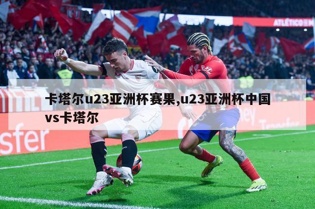 卡塔尔u23亚洲杯赛果,u23亚洲杯中国vs卡塔尔