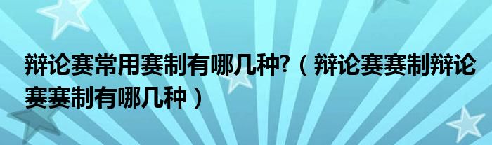 辩论赛常用赛制有哪几种？（辩论赛赛制辩论赛赛制有哪几种）