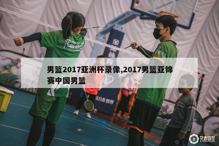 男篮2017亚洲杯录像,2017男篮亚锦赛中国男篮